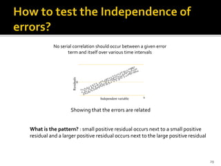 o
o
oo
o
o
oo o
o
o
o
o
o
o
oo
o
o
o
o
o
o
oo o
o
o
o
o o
o
o
oo
o
o o
o
o o
o
o o
o
o
oo oo
o
oo
o o o o
o o
o
o
o
o
o
o o
o
o
x
0
Residuals
oo o
o oo
o
o o o
o
o
o o
o
o
oo
o o
o
o o
o
o
oo
o oo
o
ooo
o o
o
o
o
o
o oooo oo
o o
o o
o
o
o o
o
oo
Independent variable
Showing that the errors are related
No serial correlation should occur between a given error
term and itself over various time intervals
What is the pattern? : small positive residual occurs next to a small positive
residual and a larger positive residual occurs next to the large positive residual
29
 