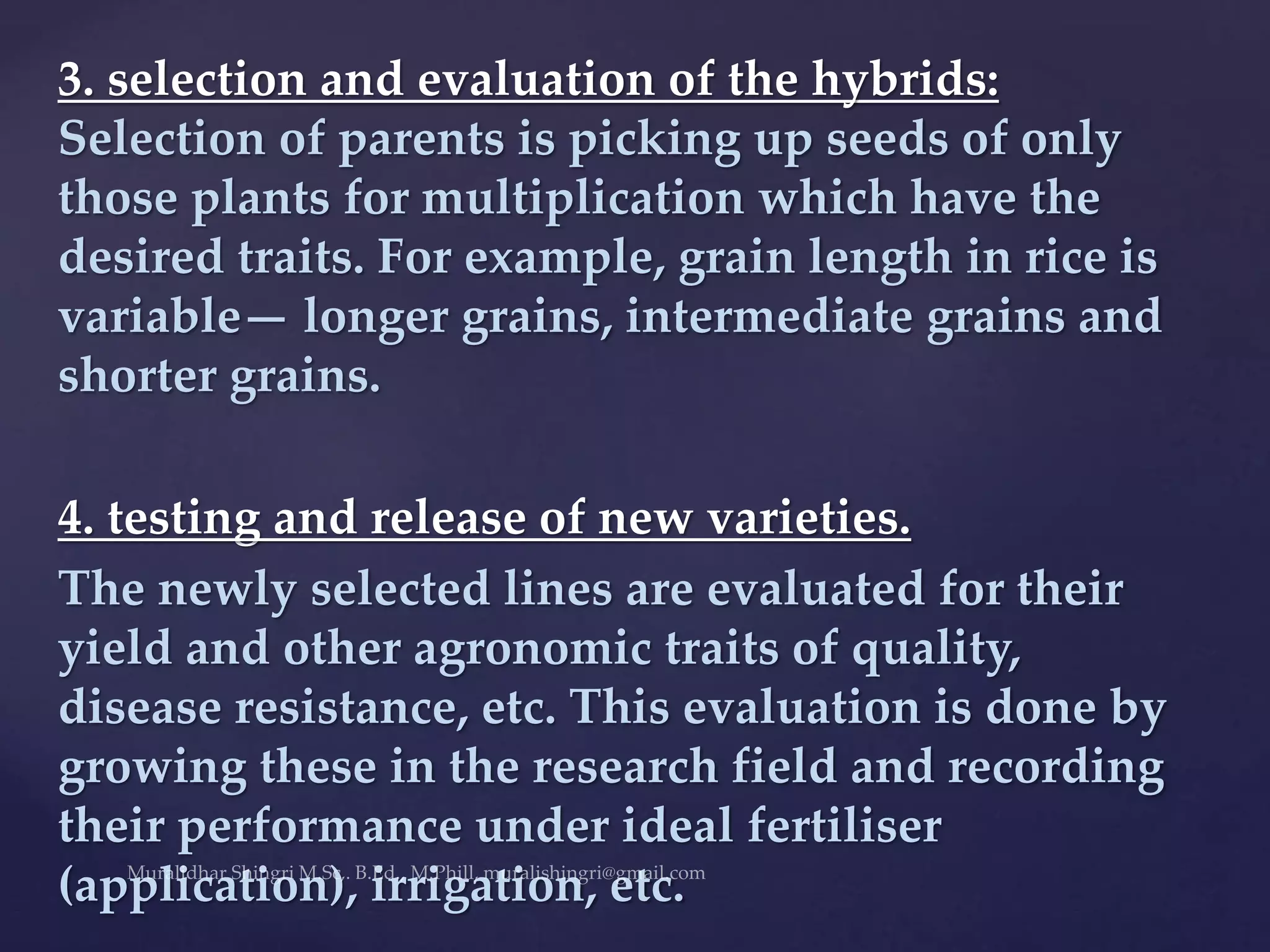 3. selection and evaluation of the hybrids:
Selection of parents is picking up seeds of only
those plants for multiplication which have the
desired traits. For example, grain length in rice is
variable— longer grains, intermediate grains and
shorter grains.
4. testing and release of new varieties.
The newly selected lines are evaluated for their
yield and other agronomic traits of quality,
disease resistance, etc. This evaluation is done by
growing these in the research field and recording
their performance under ideal fertiliser
(application), irrigation, etc.
 