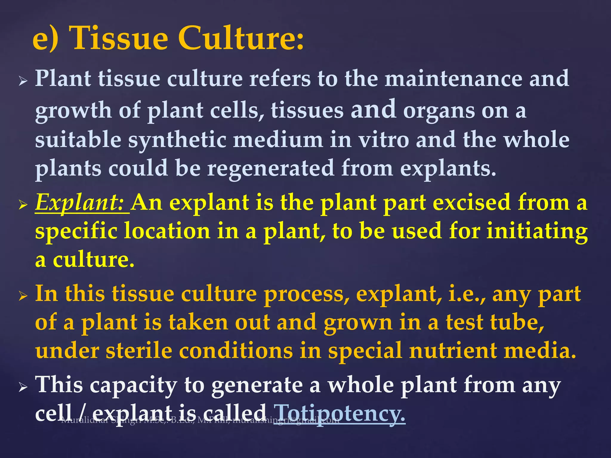  Plant tissue culture refers to the maintenance and
growth of plant cells, tissues and organs on a
suitable synthetic medium in vitro and the whole
plants could be regenerated from explants.
 Explant: An explant is the plant part excised from a
specific location in a plant, to be used for initiating
a culture.
 In this tissue culture process, explant, i.e., any part
of a plant is taken out and grown in a test tube,
under sterile conditions in special nutrient media.
 This capacity to generate a whole plant from any
cell / explant is called Totipotency.
e) Tissue Culture:
 