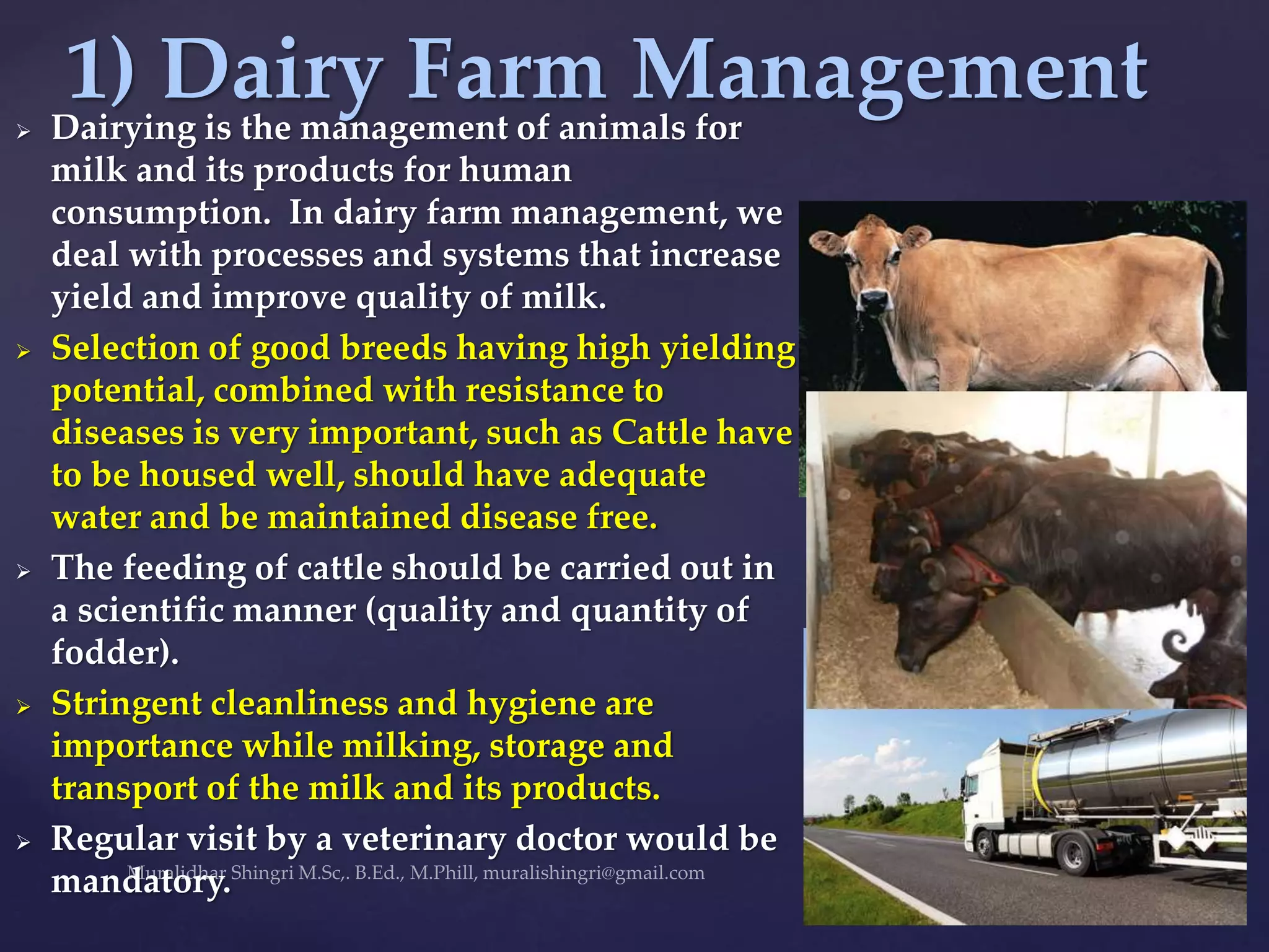  Dairying is the management of animals for
milk and its products for human
consumption. In dairy farm management, we
deal with processes and systems that increase
yield and improve quality of milk.
 Selection of good breeds having high yielding
potential, combined with resistance to
diseases is very important, such as Cattle have
to be housed well, should have adequate
water and be maintained disease free.
 The feeding of cattle should be carried out in
a scientific manner (quality and quantity of
fodder).
 Stringent cleanliness and hygiene are
importance while milking, storage and
transport of the milk and its products.
 Regular visit by a veterinary doctor would be
mandatory.
1) Dairy Farm Management
 