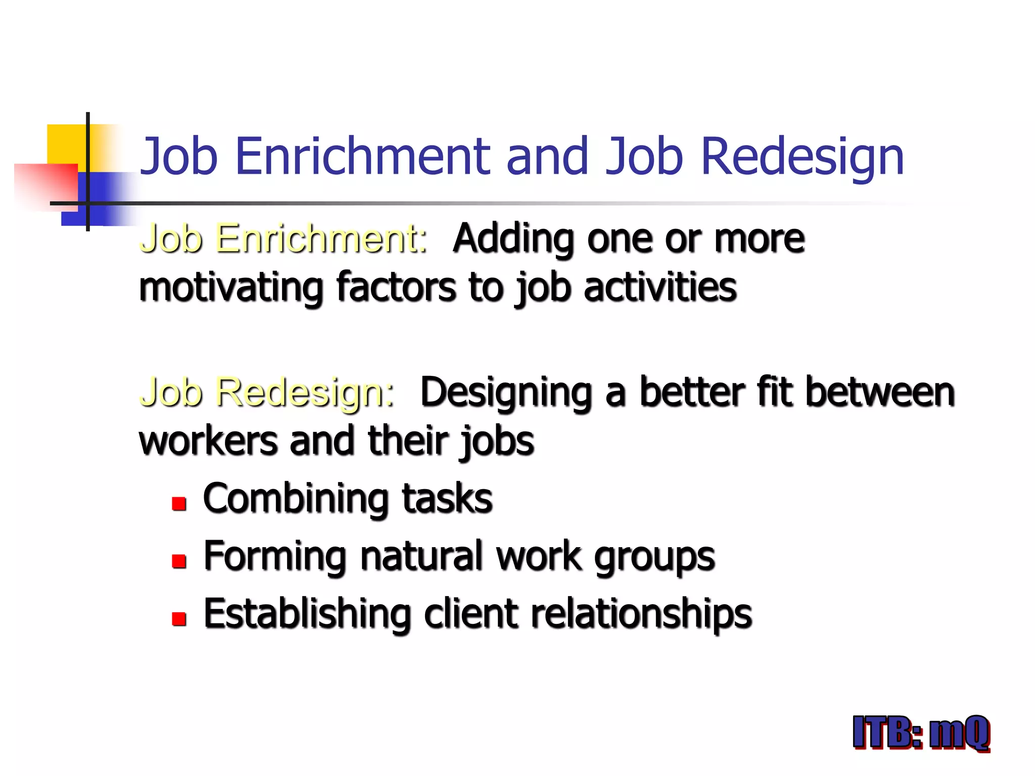Job Enrichment and Job Redesign
Job Enrichment: Adding one or more
motivating factors to job activities

Job Redesign: Designing a better fit between
workers and their jobs
   Combining tasks

   Forming natural work groups

   Establishing client relationships
 