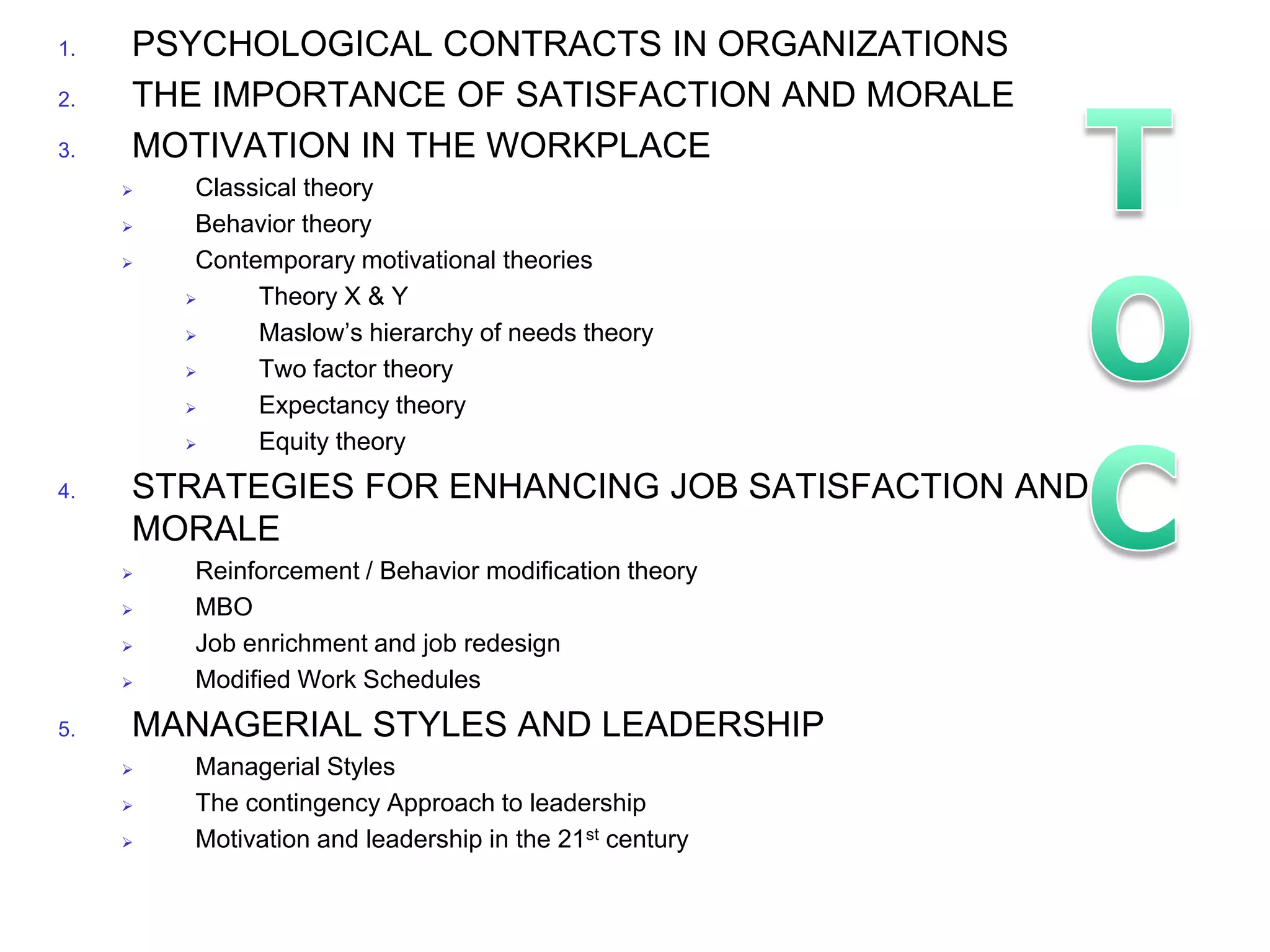 1.   PSYCHOLOGICAL CONTRACTS IN ORGANIZATIONS
2.   THE IMPORTANCE OF SATISFACTION AND MORALE
3.   MOTIVATION IN THE WORKPLACE
         Classical theory
         Behavior theory
         Contemporary motivational theories
              Theory X & Y
              Maslow’s hierarchy of needs theory
              Two factor theory
              Expectancy theory
              Equity theory
4.   STRATEGIES FOR ENHANCING JOB SATISFACTION AND
     MORALE
        Reinforcement / Behavior modification theory
        MBO
        Job enrichment and job redesign
        Modified Work Schedules
5.   MANAGERIAL STYLES AND LEADERSHIP
        Managerial Styles
        The contingency Approach to leadership
        Motivation and leadership in the 21st century
 