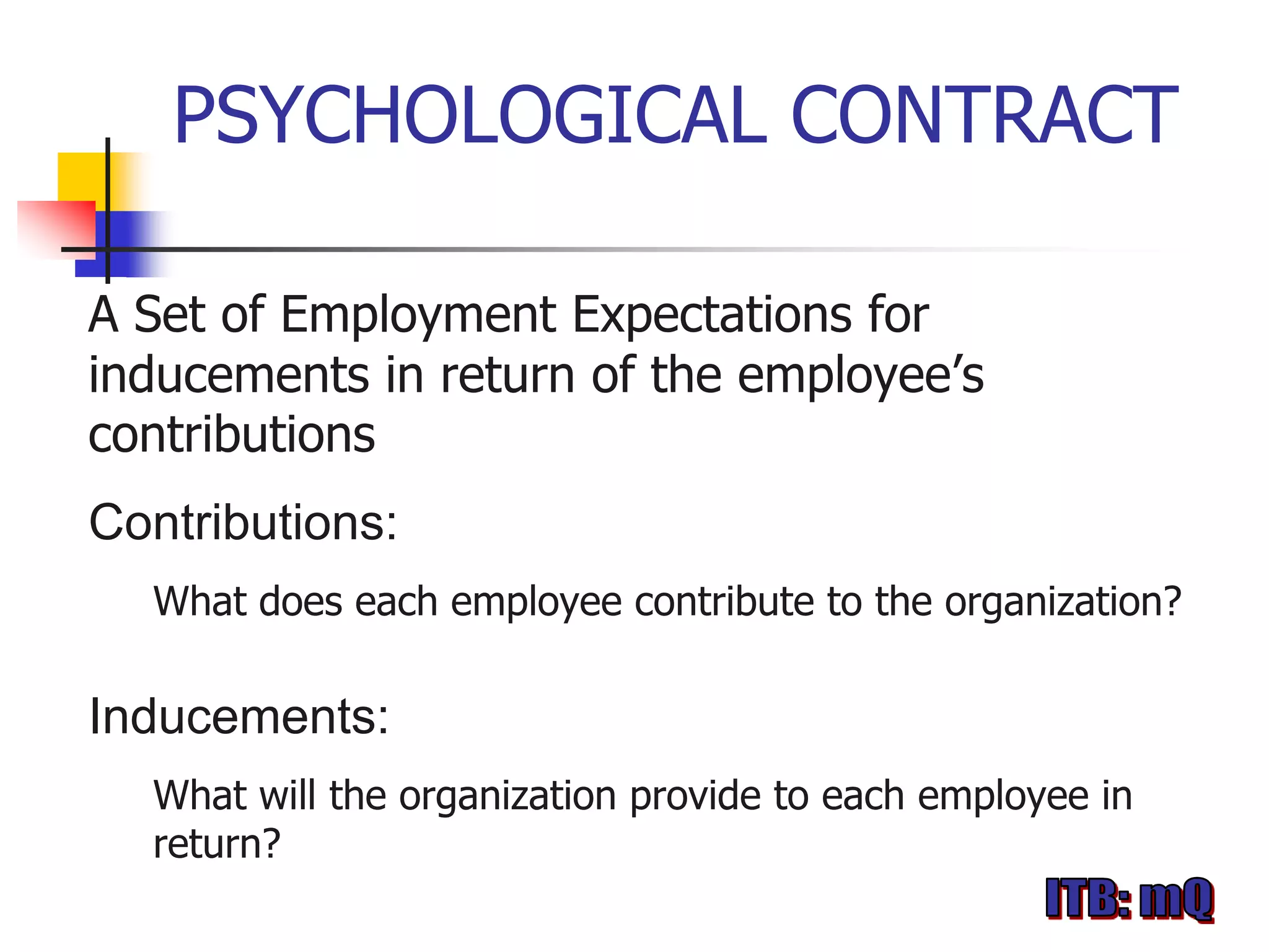 PSYCHOLOGICAL CONTRACT

A Set of Employment Expectations for
inducements in return of the employee’s
contributions
Contributions:
  What does each employee contribute to the organization?

Inducements:
  What will the organization provide to each employee in
  return?
 