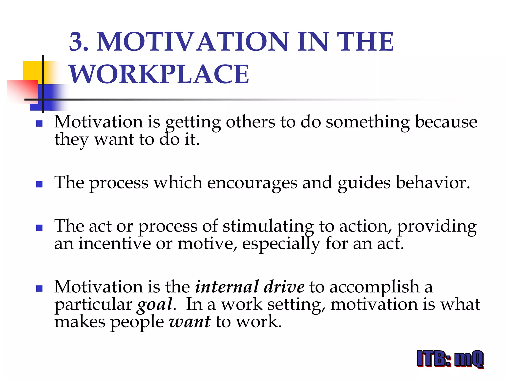 3. MOTIVATION IN THE
     WORKPLACE
   Motivation is getting others to do something because
    they want to do it.

   The process which encourages and guides behavior.

   The act or process of stimulating to action, providing
    an incentive or motive, especially for an act.

   Motivation is the internal drive to accomplish a
    particular goal. In a work setting, motivation is what
    makes people want to work.
 