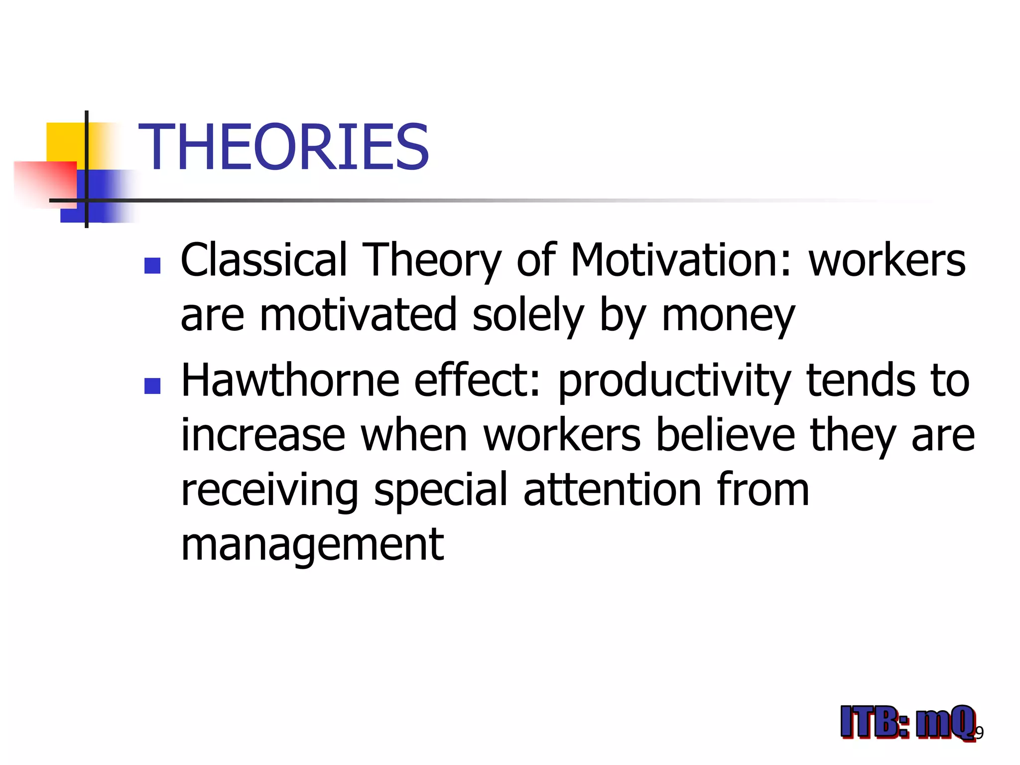 THEORIES
   Classical Theory of Motivation: workers
    are motivated solely by money
   Hawthorne effect: productivity tends to
    increase when workers believe they are
    receiving special attention from
    management


                                          9
 