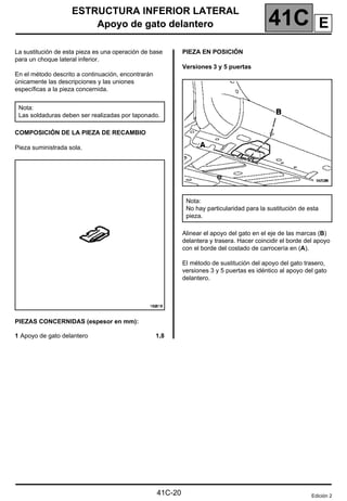 41C
ESTRUCTURA INFERIOR LATERAL
Apoyo de gato delantero
Apoyo de gato delantero
La sustitución de esta pieza es una operación de base
para un choque lateral inferior.
En el método descrito a continuación, encontrarán
únicamente las descripciones y las uniones
específicas a la pieza concernida.
COMPOSICIÓN DE LA PIEZA DE RECAMBIO
Pieza suministrada sola.
PIEZAS CONCERNIDAS (espesor en mm):
1 Apoyo de gato delantero 1,8
PIEZA EN POSICIÓN
Versiones 3 y 5 puertas
Alinear el apoyo del gato en el eje de las marcas (B)
delantera y trasera. Hacer coincidir el borde del apoyo
con el borde del costado de carrocería en (A).
El método de sustitución del apoyo del gato trasero,
versiones 3 y 5 puertas es idéntico al apoyo del gato
delantero.
Nota:
Las soldaduras deben ser realizadas por taponado.
Nota:
No hay particularidad para la sustitución de esta
pieza.
Edición 2
41C-20
E
 