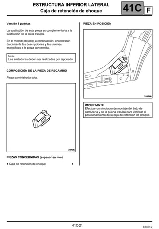 41C
ESTRUCTURA INFERIOR LATERAL
Caja de retención de choque
Caja de retención de choque
Versión 5 puertas
La sustitución de esta pieza es complementaria a la
sustitución de la aleta trasera.
En el método descrito a continuación, encontrarán
únicamente las descripciones y las uniones
específicas a la pieza concernida.
COMPOSICIÓN DE LA PIEZA DE RECAMBIO
Pieza suministrada sola.
PIEZAS CONCERNIDAS (espesor en mm):
1 Caja de retención de choque 1
PIEZA EN POSICIÓN
Nota:
Las soldaduras deben ser realizadas por taponado.
102589
102589
IMPORTANTE
Efectuar un simulacro de montaje del bajo de
carrocería y de la puerta trasera para verificar el
posicionamiento de la caja de retención de choque.
Edición 2
41C-21
F
 