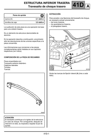 ESTRUCTURA INFERIOR TRASERA
Travesaño de choque trasero 41D
41D-1
141D
ESTRUCTURA INFERIOR TRASERA
Travesaño de choque trasero
La sustitución de esta pieza es una operación de base
para una colisión trasera.
Es un elemento de estructura desmontable de
aluminio.
En la operación descrita a continuación, encontrarán
sólo las descripciones de las uniones específicas a la
pieza concernida.
Las informaciones que conciernen a las piezas
complementarias serán tratadas en sus capítulos
respectivos (ver índice).
COMPOSICIÓN DE LA PIEZA DE RECAMBIO
Pieza ensamblada con:
Travesaño extremo delantero
Cajetines laterales
Tornillos
Tuercas
EXTRACCIÓN
Para acceder a las fijaciones del travesaño de choque,
es necesario extraer previamente:
– las luces traseras,
– los guardabarros traseros,
– el paragolpes trasero.
Quitar las tuercas de fijación Iateral (A) (tres a cada
lado).
Pares de apriete
tuerca (A) 2,1 daN.m
tornillos de caja 3,5 daN.m
ATENCIÓN
El travesaño contribuye a la rigidez de la estructura
en caso de choque. Por consiguiente, después de
intervenir en éste, es imperativo respetar el par de
apriete.
A
 