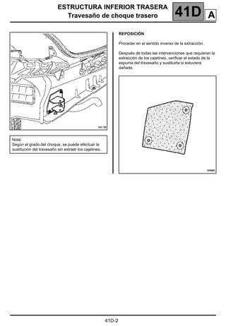 ESTRUCTURA INFERIOR TRASERA
Travesaño de choque trasero 41D
41D-2
REPOSICIÓN
Proceder en el sentido inverso de la extracción.
Después de todas las intervenciones que requieran la
extracción de los cajetines, verificar el estado de la
espuma del travesaño y sustituirla si estuviera
dañada.
Nota:
Según el grado del choque, se puede efectuar la
sustitución del travesaño sin extraer los cajetines.
A
 