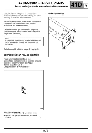 ESTRUCTURA INFERIOR TRASERA
Refuerzo de fijación de travesaño de choque trasero 41D
41D-3
ESTRUCTURA INFERIOR TRASERA
Refuerzo de fijación de travesaño de choque trasero
La sustitución de esta pieza es una operación
complementaria a la sustitución del conjunto faldón
trasero y al cierre del larguero trasero.
En el método descrito a continuación, encontrarán
únicamente las descripciones y las uniones
específicas a la pieza concernida.
Las informaciones que conciernen a las piezas
complementarias serán tratadas en sus capítulos
respectivos (ver índice).
Es indispensable utilizar el banco de reparación.
COMPOSICIÓN DE LA PIEZA DE RECAMBIO
Pieza suministrada ensamblada con:
Elemento de cierre elemento de unión del larguero
trasero de fijación travesaño de choque
Tornillo engastado M8-25
Casquillo trasero de remolcado ∅16
PIEZAS CONCERNIDAS (espesor en mm):
PIEZA EN POSICIÓN
Nota:
Si los puntos de soldadura no se pueden realizar
con la punteadora, pueden ser sustituidos por
taponados.
1 Refuerzo de fijación de travesaño de choque
trasero 2
B
 