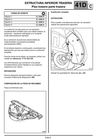ESTRUCTURA INFERIOR TRASERA
Piso trasero parte trasera 41D
41D-4
ESTRUCTURA INFERIOR TRASERA
Piso trasero parte trasera
La sustitución de esta pieza es una operación
complementaria al faldón para una colisión trasera, la
extracción - reposición está ligada a un incidente
(mala estanquidad por ejemplo).
Es un elemento de estructura desmontable de
material plástico compuesto de poliéster
preimpregnado (SMC).
En el método descrito a continuación, encontrarán las
operaciones que hay que realizar para su sustitución
completa.
Para las zonas de encolado, es necesario utilizar una
masilla de referencia: 77 01 423 330.
Las informaciones que conciernen a las piezas
complementarias serán tratadas en sus capítulos
respectivos (ver índice).
REPARACIÓN
Para la reparación del panel exterior y del cajón
consultar el Manual de Reparación 502.
COMPOSICIÓN DE LA PIEZA DE RECAMBIO
Pieza suministrada sola.
Sustitución completa
EXTRACCIÓN
Para acceder a las fijaciones del piso, es necesario
realizar las operaciones siguientes:
Extraer los guardabarros, fijaciones (A) y (B).
PARES DE APRIETE
fijación 1 2,1 daN.m
fijación 2 2,1 daN.m
fijación 3 2,1 daN.m
fijación 4 2,1 daN.m
C
 