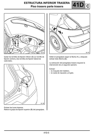 ESTRUCTURA INFERIOR TRASERA
Piso trasero parte trasera 41D
41D-5
Quitar los tornillos de fijación inferior (C) (un tornillo de
fijación central y dos tornillos de fijación lateral de
cada lado).
Extraer las luces traseras.
Retirar la grapa de fijación superior (D) del paragolpes.
Soltar el paragolpes según la flecha (1), y después
extraer éste (flecha (2)).
La extracción del paragolpes trasero requiere la
intervención de un segundo operario.
Extraer:
– la moqueta del maletero,
– la rueda de repuesto y el gato.
C
 