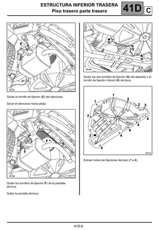ESTRUCTURA INFERIOR TRASERA
Piso trasero parte trasera 41D
41D-6
Quitar el tornillo de fijación (E) del silencioso.
Sacar el silencioso hacia abajo.
Quitar los tornillos de fijación (F) de la pantalla
térmica.
Soltar la pantalla térmica.
Quitar los dos tornillos de fijación (G) del depósito y el
tornillo de fijación inferior (H) de boca.
Extraer todas las fijaciones del piso (1 a 4).
C
 