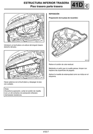 ESTRUCTURA INFERIOR TRASERA
Piso trasero parte trasera 41D
41D-7
Introducir un buril plano a la altura del ángulo trasero
derecho del piso.
Hacer palanca con el buril plano y despegar el piso
con cuidado.
REPOSICIÓN
Preparación de la pieza de recambio:
Retirar el cordón de cola residual.
Mediante un paño que no suelte pelusa, limpiar con
heptano las superficies de pegado.
Aplicar la masilla de estanquidad como se indica en el
esquema.
Nota:
Durante la operación, cortar el cordón de masilla
con un útil cortante si la extracción ofreciera
demasiada resistencia.
C
 