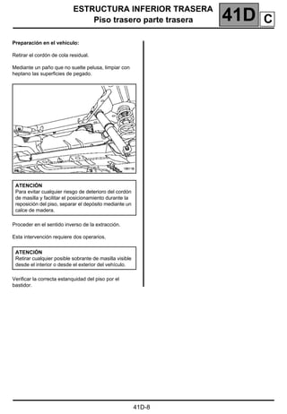 ESTRUCTURA INFERIOR TRASERA
Piso trasero parte trasera 41D
41D-8
Preparación en el vehículo:
Retirar el cordón de cola residual.
Mediante un paño que no suelte pelusa, limpiar con
heptano las superficies de pegado.
Proceder en el sentido inverso de la extracción.
Esta intervención requiere dos operarios.
Verificar la correcta estanquidad del piso por el
bastidor.
ATENCIÓN
Para evitar cualquier riesgo de deterioro del cordón
de masilla y facilitar el posicionamiento durante la
reposición del piso, separar el depósito mediante un
calce de madera.
ATENCIÓN
Retirar cualquier posible sobrante de masilla visible
desde el interior o desde el exterior del vehículo.
C
 
