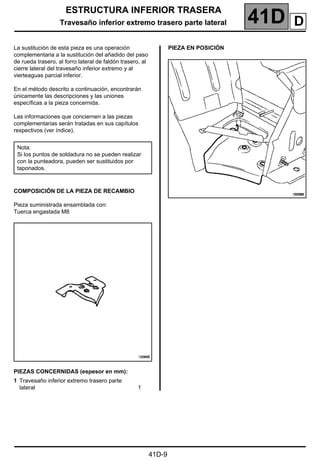 ESTRUCTURA INFERIOR TRASERA
Travesaño inferior extremo trasero parte lateral 41D
41D-9
Travesaño inferior extremo trasero parte lateral
La sustitución de esta pieza es una operación
complementaria a la sustitución del añadido del paso
de rueda trasero, al forro lateral de faldón trasero, al
cierre lateral del travesaño inferior extremo y al
vierteaguas parcial inferior.
En el método descrito a continuación, encontrarán
únicamente las descripciones y las uniones
específicas a la pieza concernida.
Las informaciones que conciernen a las piezas
complementarias serán tratadas en sus capítulos
respectivos (ver índice).
COMPOSICIÓN DE LA PIEZA DE RECAMBIO
Pieza suministrada ensamblada con:
Tuerca engastada M8
PIEZAS CONCERNIDAS (espesor en mm):
PIEZA EN POSICIÓN
Nota:
Si los puntos de soldadura no se pueden realizar
con la punteadora, pueden ser sustituidos por
taponados.
1 Travesaño inferior extremo trasero parte
lateral 1
D
 