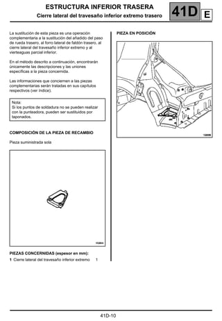 ESTRUCTURA INFERIOR TRASERA
Cierre lateral del travesaño inferior extremo trasero 41D
41D-10
Cierre lateral del travesaño inferior extremo trasero
La sustitución de esta pieza es una operación
complementaria a la sustitución del añadido del paso
de rueda trasero, al forro lateral de faldón trasero, al
cierre lateral del travesaño inferior extremo y al
vierteaguas parcial inferior.
En el método descrito a continuación, encontrarán
únicamente las descripciones y las uniones
específicas a la pieza concernida.
Las informaciones que conciernen a las piezas
complementarias serán tratadas en sus capítulos
respectivos (ver índice).
COMPOSICIÓN DE LA PIEZA DE RECAMBIO
Pieza suministrada sola
PIEZAS CONCERNIDAS (espesor en mm):
PIEZA EN POSICIÓN
Nota:
Si los puntos de soldadura no se pueden realizar
con la punteadora, pueden ser sustituidos por
taponados.
1 Cierre lateral del travesaño inferior extremo 1
E
 