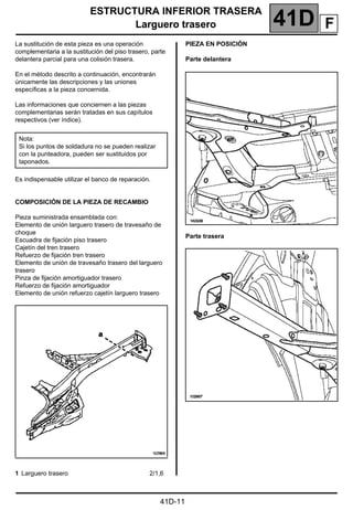 ESTRUCTURA INFERIOR TRASERA
Larguero trasero 41D
41D-11
Larguero trasero
La sustitución de esta pieza es una operación
complementaria a la sustitución del piso trasero, parte
delantera parcial para una colisión trasera.
En el método descrito a continuación, encontrarán
únicamente las descripciones y las uniones
específicas a la pieza concernida.
Las informaciones que conciernen a las piezas
complementarias serán tratadas en sus capítulos
respectivos (ver índice).
Es indispensable utilizar el banco de reparación.
COMPOSICIÓN DE LA PIEZA DE RECAMBIO
Pieza suministrada ensamblada con:
Elemento de unión larguero trasero de travesaño de
choque
Escuadra de fijación piso trasero
Cajetín del tren trasero
Refuerzo de fijación tren trasero
Elemento de unión de travesaño trasero del larguero
trasero
Pinza de fijación amortiguador trasero
Refuerzo de fijación amortiguador
Elemento de unión refuerzo cajetín larguero trasero
PIEZA EN POSICIÓN
Parte delantera
Parte trasera
Nota:
Si los puntos de soldadura no se pueden realizar
con la punteadora, pueden ser sustituidos por
taponados.
1 Larguero trasero 2/1,6
F
 