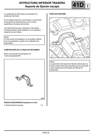 ESTRUCTURA INFERIOR TRASERA
Soporte de fijación escape 41D
41D-18
ESTRUCTURA INFERIOR TRASERA
Soporte de fijación escape
La sustitución de esta pieza va asociada a la
sustitución del túnel.
En el método descrito a continuación, encontrarán
únicamente las descripciones y las uniones
específicas a la pieza concernida.
Las informaciones que conciernen a las piezas
complementarias serán tratadas en sus capítulos
respectivos (ver índice).
COMPOSICIÓN DE LA PIEZA DE RECAMBIO
Pieza suministrada ensamblada con:
Tuerca engastada M8
PIEZAS CONCERNIDAS (espesor en mm):
PIEZA EN POSICIÓN
Nota:
Si los puntos de soldadura no se pueden realizar
con la punteadora, pueden ser sustituidos por
taponados.
1 Soporte fijación escape 1,2
Nota:
La geometría del soporte de fijación del escape se
hace a partir de los dos remaches que hay que pedir
como suplemento al Almacén de Piezas de
Recambio.
I
 