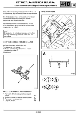 ESTRUCTURA INFERIOR TRASERA
Travesaño delantero del piso trasero parte central 41D
41D-20
Travesaño delantero del piso trasero parte central
La sustitución de esta pieza es complementaria a la
sustitución del larguero trasero para un choque lateral.
En el método descrito a continuación, encontrarán
únicamente las descripciones y las uniones
específicas a la pieza concernida.
Las informaciones que conciernen a las piezas
complementarias serán tratadas en sus capítulos
respectivos (ver índice).
COMPOSICIÓN DE LA PIEZA DE RECAMBIO
Pieza suministrada ensamblada con:
Travesaño del tren trasero
Refuerzo central anclaje del cinturón trasero
Tuerca engastada M10
Placa tuerca
PIEZAS CONCERNIDAS (espesor en mm):
PIEZA EN POSICIÓN
Nota:
Si los puntos de soldadura no se pueden realizar
con la punteadora, pueden ser sustituidos por
taponados.
1 Travesaño delantero del piso trasero parte
central
2 Refuerzo central anclaje del cinturón trasero
3 Piso trasero parte delantera
4 Larguero trasero
1,2
2
0,7
1,6
K
 