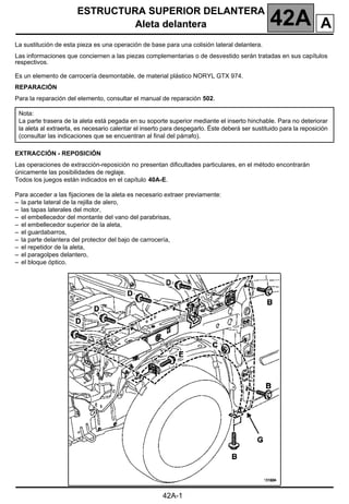 ESTRUCTURA SUPERIOR DELANTERA
Aleta delantera 42A A
42A-1
142A
ESTRUCTURA SUPERIOR DELANTERA
Aleta delantera
La sustitución de esta pieza es una operación de base para una colisión lateral delantera.
Las informaciones que conciernen a las piezas complementarias o de desvestido serán tratadas en sus capítulos
respectivos.
Es un elemento de carrocería desmontable, de material plástico NORYL GTX 974.
REPARACIÓN
Para la reparación del elemento, consultar el manual de reparación 502.
EXTRACCIÓN - REPOSICIÓN
Las operaciones de extracción-reposición no presentan dificultades particulares, en el método encontrarán
únicamente las posibilidades de reglaje.
Todos los juegos están indicados en el capítulo 40A-E.
Para acceder a las fijaciones de la aleta es necesario extraer previamente:
– la parte lateral de la rejilla de alero,
– las tapas laterales del motor,
– el embellecedor del montante del vano del parabrisas,
– el embellecedor superior de la aleta,
– el guardabarros,
– la parte delantera del protector del bajo de carrocería,
– el repetidor de la aleta,
– el paragolpes delantero,
– el bloque óptico.
Nota:
La parte trasera de la aleta está pegada en su soporte superior mediante el inserto hinchable. Para no deteriorar
la aleta al extraerla, es necesario calentar el inserto para despegarlo. Éste deberá ser sustituido para la reposición
(consultar las indicaciones que se encuentran al final del párrafo).
 
