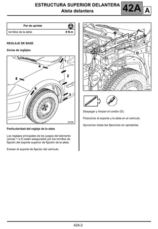 ESTRUCTURA SUPERIOR DELANTERA
Aleta delantera 42A
42A-2
REGLAJE DE BASE
Zonas de reglajes
Particularidad del reglaje de la aleta
Los reglajes principales de los juegos del elemento
(zonas 1 a 5) están asegurados por los tornillos de
fijación del soporte superior de fijación de la aleta.
Extraer el soporte de fijación del vehículo.
Despegar y limpiar el cordón (D).
Posicionar el soporte y la aleta en el vehículo.
Aproximar todas las fijaciones sin apretarlas.
Par de apriete
tornillos de la aleta 8 N.m
A
 
