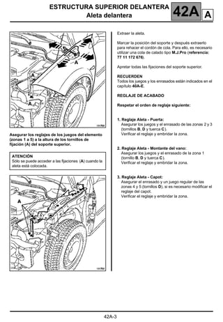 ESTRUCTURA SUPERIOR DELANTERA
Aleta delantera 42A
42A-3
Asegurar los reglajes de los juegos del elemento
(zonas 1 a 5) a la altura de los tornillos de
fijación (A) del soporte superior.
Extraer la aleta.
Marcar la posición del soporte y después extraerlo
para rehacer el cordón de cola. Para ello, es necesario
utilizar una cola de calado tipo M.J.Pro (referencia:
77 11 172 676).
Apretar todas las fijaciones del soporte superior.
RECUERDEN
Todos los juegos y los enrasados están indicados en el
capítulo 40A-E.
REGLAJE DE ACABADO
Respetar el orden de reglaje siguiente:
1. Reglaje Aleta - Puerta:
Asegurar los juegos y el enrasado de las zonas 2 y 3
(tornillos B, D y tuerca C).
Verificar el reglaje y embridar la zona.
2. Reglaje Aleta - Montante del vano:
Asegurar los juegos y el enrasado de la zona 1
(tornillo B, D y tuerca C).
Verificar el reglaje y embridar la zona.
3. Reglaje Aleta - Capot:
Asegurar el enrasado y un juego regular de las
zonas 4 y 5 (tornillos D), si es necesario modificar el
reglaje del capot.
Verificar el reglaje y embridar la zona.
ATENCIÓN
Sólo se puede acceder a las fijaciones (A) cuando la
aleta está colocada.
A
 