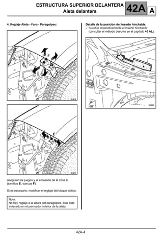 ESTRUCTURA SUPERIOR DELANTERA
Aleta delantera 42A
42A-4
4. Reglaje Aleta - Faro - Paragolpes:
Asegurar los juegos y el enrasado de la zona 6
(tornillos E, tuercas F).
Si es necesario, modificar el reglaje del bloque óptico.
Detalle de la posición del inserto hinchable.
– Sustituir imperativamente el inserto hinchable
(consultar el método descrito en el capítulo 40 AL).
Nota:
No hay reglaje a la altura del paragolpes, éste está
indexado en el prensador inferior de la aleta.
A
 
