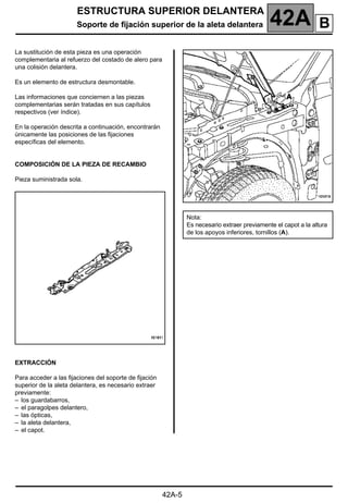 ESTRUCTURA SUPERIOR DELANTERA
Soporte de fijación superior de la aleta delantera 42A
42A-5
Soporte de fijación superior de la aleta delantera
La sustitución de esta pieza es una operación
complementaria al refuerzo del costado de alero para
una colisión delantera.
Es un elemento de estructura desmontable.
Las informaciones que conciernen a las piezas
complementarias serán tratadas en sus capítulos
respectivos (ver índice).
En la operación descrita a continuación, encontrarán
únicamente las posiciones de las fijaciones
específicas del elemento.
COMPOSICIÓN DE LA PIEZA DE RECAMBIO
Pieza suministrada sola.
EXTRACCIÓN
Para acceder a las fijaciones del soporte de fijación
superior de la aleta delantera, es necesario extraer
previamente:
– los guardabarros,
– el paragolpes delantero,
– las ópticas,
– la aleta delantera,
– el capot.
Nota:
Es necesario extraer previamente el capot a la altura
de los apoyos inferiores, tornillos (A).
B
 