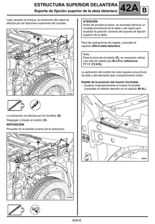 ESTRUCTURA SUPERIOR DELANTERA
Soporte de fijación superior de la aleta delantera 42A
42A-6
Lado opuesto al choque, la extracción del capot se
efectúa por las fijaciones superiores del compás.
La extracción se efectúa por los tornillos (B).
Despegar y limpiar el cordón (D).
REPOSICIÓN
Proceder en el sentido inverso de la extracción.
Para las operaciones de reglaje, consultar el
capítulo 42A-A aleta delantera.
La aplicación del cordón de cola requiere una pintura
de éste y del elemento lado compartimiento motor.
Detalle de la posición del inserto hinchable.
– Sustituir imperativamente el inserto hinchable
(consultar el método descrito en el capítulo 40 AL).
ATENCIÓN
Antes de encolar la pieza, se aconseja efectuar un
montaje provisional de la aleta y del capot para
localizar la posición correcta del soporte de fijación
superior de la aleta.
Nota:
Para la zona de encolado (D), es necesario utilizar
una cola de calado tipo M.J.Pro (referencia:
77 11 172 676).
B
 
