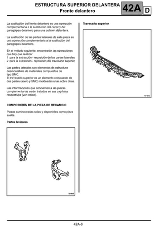 ESTRUCTURA SUPERIOR DELANTERA
Frente delantero 42A
42A-8
Frente delantero
La sustitución del frente delantero es una operación
complementaria a la sustitución del capot y del
paragolpes delantero para una colisión delantera.
La sustitución de las partes laterales de esta pieza es
una operación complementaria a la sustitución del
paragolpes delantero.
En el método siguiente, encontrarán las operaciones
que hay que realizar:
1 para la extracción - reposición de las partes laterales
2 para la extracción - reposición del travesaño superior
Las partes laterales son elementos de estructura
desmontables de materiales compuestos de
tipo SMC.
El travesaño superior es un elemento compuesto de
dos partes (acero y SMC) moldeadas unas sobre otras.
Las informaciones que conciernen a las piezas
complementarias serán tratadas en sus capítulos
respectivos (ver índice).
COMPOSICIÓN DE LA PIEZA DE RECAMBIO
Piezas suministradas solas y disponibles como pieza
suelta.
Partes laterales
Travesaño superior
D
 