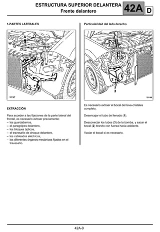 ESTRUCTURA SUPERIOR DELANTERA
Frente delantero 42A
42A-9
1-PARTES LATERALES
EXTRACCIÓN
Para acceder a las fijaciones de la parte lateral del
frontal, es necesario extraer previamente:
– los guardabarros,
– el paragolpes delantero,
– los bloques ópticos,
– el travesaño de choque delantero,
– los cableados eléctricos,
– los diferentes órganos mecánicos fijados en el
travesaño.
Particularidad del lado derecho
Es necesario extraer el bocal del lava-cristales
completo.
Desencajar el tubo de llenado (1).
Desconectar los tubos (3) de la bomba, y sacar el
bocal (2) tirando con fuerza hacia adelante.
Vaciar el bocal si es necesario.
D
 