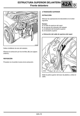 ESTRUCTURA SUPERIOR DELANTERA
Frente delantero 42A
42A-10
Soltar el deflector de aire del radiador.
Efectuar la extracción por los tornillos (A) (ver página
anterior).
REPOSICIÓN
Proceder en el sentido inverso de la extracción.
2-TRAVESAÑO SUPERIOR
EXTRACCIÓN
Efectuar las operaciones de desvestido en el orden
siguiente.
Extraer:
a. el cable de apertura del capot
b. los peones de indexado del radiador
c. el cableado del travesaño superior
d. el travesaño superior
a. Extracción del cable de apertura del capot
Soltar la parte superior del racor de plástico y retirar el
cable.
D
 