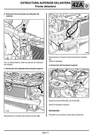 ESTRUCTURA SUPERIOR DELANTERA
Frente delantero 42A
42A-11
b. Extracción de los peones de indexado del
radiador.
Con un destornillador, soltar los peones de indexado
del radiador.
c. Extracción del cableado del travesaño superior
Desconectar el conector de la bocina sonora (B).
Desconectar el conector del bocal del lava-cristales
(C).
Soltar el cableado.
d. Extracción del travesaño superior
Quitar los dos tornillos (D) y el tornillo (E).
Sacar el travesaño superior.
REPOSICIÓN
Proceder en el sentido inverso de la extracción.
D
 