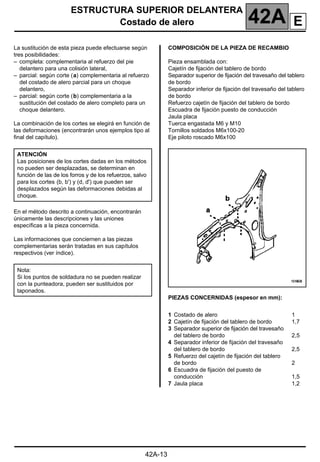 ESTRUCTURA SUPERIOR DELANTERA
Costado de alero 42A
42A-13
Costado de alero
La sustitución de esta pieza puede efectuarse según
tres posibilidades:
– completa: complementaria al refuerzo del pie
delantero para una colisión lateral,
– parcial: según corte (a) complementaria al refuerzo
del costado de alero parcial para un choque
delantero,
– parcial: según corte (b) complementaria a la
sustitución del costado de alero completo para un
choque delantero.
La combinación de los cortes se elegirá en función de
las deformaciones (encontrarán unos ejemplos tipo al
final del capítulo).
En el método descrito a continuación, encontrarán
únicamente las descripciones y las uniones
específicas a la pieza concernida.
Las informaciones que conciernen a las piezas
complementarias serán tratadas en sus capítulos
respectivos (ver índice).
COMPOSICIÓN DE LA PIEZA DE RECAMBIO
Pieza ensamblada con:
Cajetín de fijación del tablero de bordo
Separador superior de fijación del travesaño del tablero
de bordo
Separador inferior de fijación del travesaño del tablero
de bordo
Refuerzo cajetín de fijación del tablero de bordo
Escuadra de fijación puesto de conducción
Jaula placa
Tuerca engastada M6 y M10
Tornillos soldados M6x100-20
Eje piloto roscado M6x100
PIEZAS CONCERNIDAS (espesor en mm):
ATENCIÓN
Las posiciones de los cortes dadas en los métodos
no pueden ser desplazadas, se determinan en
función de las de los forros y de los refuerzos, salvo
para los cortes (b, b') y (d, d') que pueden ser
desplazados según las deformaciones debidas al
choque.
Nota:
Si los puntos de soldadura no se pueden realizar
con la punteadora, pueden ser sustituidos por
taponados.
1 Costado de alero
2 Cajetín de fijación del tablero de bordo
3 Separador superior de fijación del travesaño
del tablero de bordo
4 Separador inferior de fijación del travesaño
del tablero de bordo
5 Refuerzo del cajetín de fijación del tablero
de bordo
6 Escuadra de fijación del puesto de
conducción
7 Jaula placa
1
1,7
2,5
2,5
2
1,5
1,2
E
 