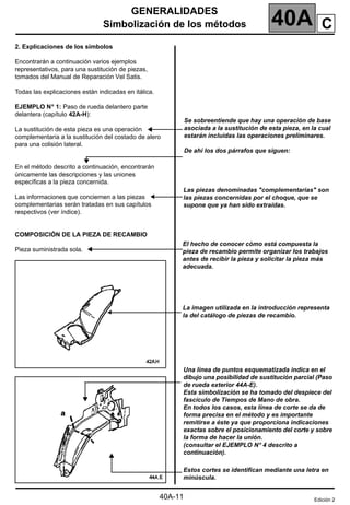 GENERALIDADES
Simbolización de los métodos 40A
40A-11
2. Explicaciones de los símbolos
Encontrarán a continuación varios ejemplos
representativos, para una sustitución de piezas,
tomados del Manual de Reparación Vel Satis.
Todas las explicaciones están indicadas en itálica.
EJEMPLO N°
°
°
° 1: Paso de rueda delantero parte
delantera (capítulo 42A-H):
La sustitución de esta pieza es una operación
complementaria a la sustitución del costado de alero
para una colisión lateral.
En el método descrito a continuación, encontrarán
únicamente las descripciones y las uniones
específicas a la pieza concernida.
Las informaciones que conciernen a las piezas
complementarias serán tratadas en sus capítulos
respectivos (ver índice).
COMPOSICIÓN DE LA PIEZA DE RECAMBIO
Pieza suministrada sola.
Se sobreentiende que hay una operación de base
asociada a la sustitución de esta pieza, en la cual
estarán incluidas las operaciones preliminares.
De ahí los dos párrafos que siguen:
C
Las piezas denominadas "complementarias" son
las piezas concernidas por el choque, que se
supone que ya han sido extraídas.
El hecho de conocer cómo está compuesta la
pieza de recambio permite organizar los trabajos
antes de recibir la pieza y solicitar la pieza más
adecuada.
La imagen utilizada en la introducción representa
la del catálogo de piezas de recambio.
Una línea de puntos esquematizada indica en el
dibujo una posibilidad de sustitución parcial (Paso
de rueda exterior 44A-E).
Esta simbolización se ha tomado del despiece del
fascículo de Tiempos de Mano de obra.
En todos los casos, esta línea de corte se da de
forma precisa en el método y es importante
remitirse a éste ya que proporciona indicaciones
exactas sobre el posicionamiento del corte y sobre
la forma de hacer la unión.
(consultar el EJEMPLO N°
°
°
° 4 descrito a
continuación).
Estos cortes se identifican mediante una letra en
minúscula.
Edición 2
 