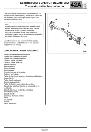 ESTRUCTURA SUPERIOR DELANTERA
Travesaño del tablero de bordo 42A
42A-28
Travesaño del tablero de bordo
La sustitución de esta pieza es complementaria a la
sustitución del pie delantero y del refuerzo y forro de
pie delantero, para un choque lateral o para una
sustitución de carrocería.
Las informaciones que conciernen a las piezas
complementarias serán tratadas en sus capítulos
respectivos (ver índice).
COMPOSICIÓN DE LA PIEZA DE RECAMBIO
Pieza suministrada ensamblada con:
Fijación del travesaño izquierdo
Fijación del travesaño derecho
Deflector lateral izquierdo
Deflector lateral derecho
Riostra izquierda
Riostra derecha
Tubo conductor
Tubo pasajero
Soporte columna de dirección
Deflector unión tubo
Patilla de fijación del repartidor de aire de calefacción y
de ventilación
Patilla fijación cableado
Soporte guardaobjetos
Patilla de fijación cuadro de instrumentos
Soporte del repartidor de aire de calefacción y de
ventilación
Soporte de unidad central del habitáculo
Impactador pedalier
Soporte tirante
Espárrago de masa soldado
Peón
Eje roscado
Tuerca
Patilla anti-estrés
Nota:
En caso de choque delantero con activado de los
airbags, verificar la zona de unión entre los dos
diámetros de la viga (zona A). Cualquier
deformación visible a simple vista conlleva la
sustitución de esta pieza. Su sustitución requiere la
extracción del tablero de bordo.
Q
 