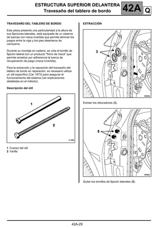 ESTRUCTURA SUPERIOR DELANTERA
Travesaño del tablero de bordo 42A
42A-29
TRAVESAÑO DEL TABLERO DE BORDO
Esta pieza presenta una particularidad a la altura de
sus fijaciones laterales, está equipada de un sistema
de tuercas con rosca invertida que permite eliminar los
juegos entre la viga y los pies delanteros de
carrocería.
Durante su montaje en cadena, se unta el tornillo de
fijación lateral con un producto "freno de rosca" que
permite arrastrar por adherencia la tuerca de
recuperación de juego (rosca invertida).
Para la extracción y la reposición del travesaño del
tablero de bordo en reparación, es necesario utilizar
un útil específico (Car 1673) para asegurar el
funcionamiento del sistema (ver explicaciones
detalladas en el método).
Descripción del útil
1 Cuerpo del útil
2 Varilla
EXTRACCIÓN
Extraer los obturadores (3).
Quitar los tornillos de fijación laterales (5).
Q
 