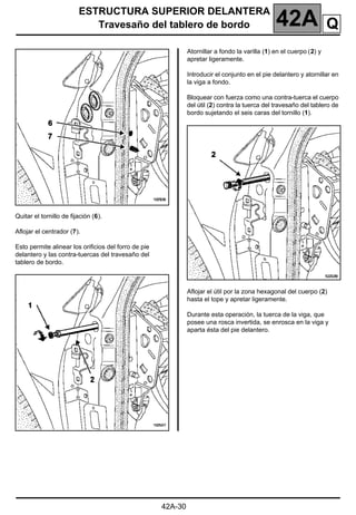 ESTRUCTURA SUPERIOR DELANTERA
Travesaño del tablero de bordo 42A
42A-30
Quitar el tornillo de fijación (6).
Aflojar el centrador (7).
Esto permite alinear los orificios del forro de pie
delantero y las contra-tuercas del travesaño del
tablero de bordo.
Atornillar a fondo la varilla (1) en el cuerpo (2) y
apretar ligeramente.
Introducir el conjunto en el pie delantero y atornillar en
la viga a fondo.
Bloquear con fuerza como una contra-tuerca el cuerpo
del útil (2) contra la tuerca del travesaño del tablero de
bordo sujetando el seis caras del tornillo (1).
Aflojar el útil por la zona hexagonal del cuerpo (2)
hasta el tope y apretar ligeramente.
Durante esta operación, la tuerca de la viga, que
posee una rosca invertida, se enrosca en la viga y
aparta ésta del pie delantero.
Q
 