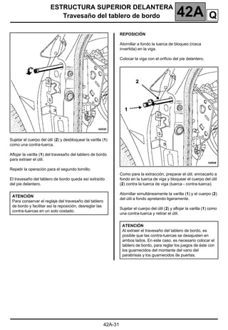 ESTRUCTURA SUPERIOR DELANTERA
Travesaño del tablero de bordo 42A
42A-31
Sujetar el cuerpo del útil (2) y desbloquear la varilla (1)
como una contra-tuerca.
Aflojar la varilla (1) del travesaño del tablero de bordo
para extraer el útil.
Repetir la operación para el segundo tornillo.
El travesaño del tablero de bordo queda así extraído
del pie delantero.
REPOSICIÓN
Atornillar a fondo la tuerca de bloqueo (rosca
invertida) en la viga.
Colocar la viga con el orificio del pie delantero.
Como para la extracción, preparar el útil, enroscarlo a
fondo en la tuerca de viga y bloquear el cuerpo del útil
(2) contra la tuerca de viga (tuerca - contra-tuerca).
Atornillar simultáneamente la varilla (1) y el cuerpo (2)
del útil a fondo apretando ligeramente.
Sujetar el cuerpo del útil (2) y aflojar la varilla (1) como
una contra-tuerca y retirar el útil.
ATENCIÓN
Para conservar el reglaje del travesaño del tablero
de bordo y facilitar así la reposición, desreglar las
contra-tuercas en un solo costado.
ATENCIÓN
Al extraer el travesaño del tablero de bordo, es
posible que las contra-tuercas se desajusten en
ambos lados. En este caso, es necesario colocar el
tablero de bordo, para reglar los juegos de éste con
los guarnecidos del montante del vano del
parabrisas y los guarnecidos de puertas.
Q
 