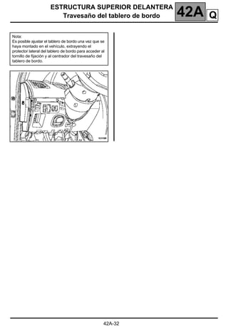 ESTRUCTURA SUPERIOR DELANTERA
Travesaño del tablero de bordo 42A
42A-32
Nota:
Es posible ajustar el tablero de bordo una vez que se
haya montado en el vehículo, extrayendo el
protector lateral del tablero de bordo para acceder al
tornillo de fijación y al centrador del travesaño del
tablero de bordo.
Q
 
