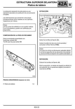 ESTRUCTURA SUPERIOR DELANTERA
Platina de tablero 42A
42A-33
Platina de tablero
La extracción-reposición de esta pieza es una
operación asociada a la sustitución de una carrocería
completa.
Las informaciones que conciernen a las piezas
complementarias serán tratadas en sus capítulos
respectivos (ver índice).
COMPOSICIÓN DE LA PIEZA DE RECAMBIO
Pieza suministrada ensamblada con:
Espárrago soldado M8
Tornillo que hay que soldar M8
PIEZAS CONCERNIDAS (espesor en mm):
EXTRACCIÓN
Quitar los tornillos de fijación (A).
Cortar el cordón de cola con el útil neumático
(consultar la Nota Técnica 414A).
REPOSICIÓN
Colocar los tornillos de fijación (A).
Para la reposición, el método de pegado es idéntico al
de sustitución de un parabrisas pegado (consultar la
nota técnica 371A).
Nota:
Si los puntos de soldadura no se pueden realizar
con la punteadora, pueden ser sustituidos por
taponados.
1 Platina de tablero 1,5
Nota:
El corte con el hilo es difícilmente realizable debido
a la forma específica de los elementos circundantes
y de los tornillos de fijación de la pletina del tablero.
R
 