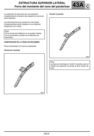 ESTRUCTURA SUPERIOR LATERAL
Forro del montante del vano del parabrisas 43A
43A-9
Forro del montante del vano del parabrisas
La sustitución de esta pieza es una operación
complementaria al refuerzo del costado de carrocería
parte delantera.
Las informaciones que conciernen a las piezas
complementarias serán tratadas en sus capítulos
respectivos (ver índice).
COMPOSICIÓN DE LA PIEZA DE RECAMBIO
Pieza ensamblada con tuercas engastadas.
Versiones 5 puertas
Versión 3 puertas
Nota:
Si los puntos de soldadura no se puedan realizar
con la punteadora, pueden ser sustituidos por
taponados.
Nota:
La pieza es más larga en versión 3 puertas, pero el
método de sustitución es similar al de la versión de
base.
C
 