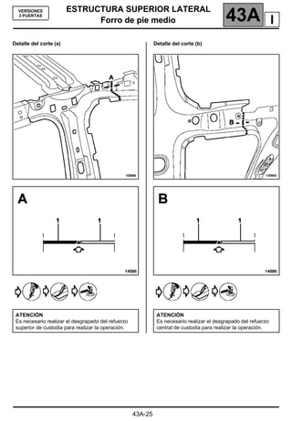 ESTRUCTURA SUPERIOR LATERAL
Forro de pie medio 43A
43A-25
VERSIONES
3 PUERTAS
Forro de pie medio
Detalle del corte (a) Detalle del corte (b)
ATENCIÓN
Es necesario realizar el desgrapado del refuerzo
superior de custodia para realizar la operación.
ATENCIÓN
Es necesario realizar el desgrapado del refuerzo
central de custodia para realizar la operación.
I
 