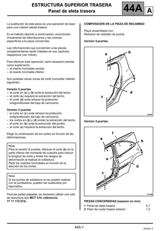 ESTRUCTURA SUPERIOR TRASERA
Panel de aleta trasera 44A
44A-1
144A
ESTRUCTURA SUPERIOR TRASERA
Panel de aleta trasera
La sustitución de esta pieza es una operación de base
para una colisión lateral trasera.
En el método descrito a continuación, encontrarán
únicamente las descripciones y las uniones
específicas a la pieza concernida.
Las informaciones que conciernen a las piezas
complementarias serán tratadas en sus capítulos
respectivos (ver índice).
Para efectuar esta operación, será necesario solicitar
como suplemento:
– el inserto hinchable central,
– el inserto hinchable inferior.
Son posibles varias zonas de corte (consultar método
siguiente):
Versión 5 puertas
– el corte en (a) y (b) evita la extracción del techo,
– el corte (a) requiere la extracción del techo,
– el corte (d) evita rehacer la protección
antigravillonado del bajo de carrocería.
Versión 3 puertas
– el corte en (c) evita rehacer la protección
antigravillonado del bajo de carrocería,
– los cortes en (b) y (d) evitan la extracción del techo,
– el corte en (b) evita la extracción del portón,
– el corte (a) requiere la extracción del techo.
Elegir la combinación de los cortes en función de las
deformaciones.
Para las partes pegadas, es necesario utilizar una cola
de estructura tipo MCT 514 (referencia:
77 11 172 674).
COMPOSICIÓN DE LA PIEZA DE RECAMBIO
Pieza ensamblada con:
Refuerzo de resbalón de puerta
Versión 5 puertas
Versión 3 puertas
PIEZAS CONCERNIDAS (espesor en mm):
Nota:
Para la versión 3 puertas, efectuar el corte (b) en la
parte inferior del montante de custodia para reducir
la longitud de corte y limitar los riesgos de
deformación al realizar la soldadura.
Pedir los insertos hinchables en función de la
elección de los cortes.
Nota:
Si los puntos de soldadura no se pueden realizar
con la punteadora, pueden ser sustituidos por
taponados.
1 Panel de aleta trasera
2 Paso de rueda trasero exterior
0,7
1,2
Edición 2
A
 