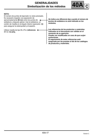 GENERALIDADES
Simbolización de los métodos 40A
40A-17
C
NOTA:
El número de puntos de taponado no viene precisado.
Es necesario respetar una separación de
aproximadamente 60 mm entre los puntos de
soldadura y después aplicar, tras la soldadura, un
cordón de masilla en el ángulo interior (operación )
para asegurar la estanquidad y el aspecto.
Utilizar masilla de tipo M.J.Pro (referencia:
77 11 172 676).
Se indica una diferencia tipo cuando el número de
puntos de soldadura no está indicado en los
símbolos.
Las referencias de los productos o materiales
indicados en el documento son válidas en el
momento de su aparición.
Pueden ser modificadas en caso de que surjan
evoluciones.
El seguimiento de estas referencias está
asegurado por las puestas al día de los catálogos
de productos y materiales.
Edición 2
 