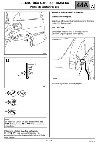 ESTRUCTURA SUPERIOR TRASERA
Panel de aleta trasera 44A
44A-8
Utilizar una cola tipo M. J. Pro (referencia:
77 11 172 376) para asegurar el aspecto y la
estanquidad después del engastado del panel de la
aleta trasera.
PROTECCIÓN ANTIGRAVILLONADO
Descripción de la pieza
La película adhesiva está protegida con una lámina de
protección, lado adhesivo.
COLOCACIÓN
Limpiar con heptano toda la zona de pegado
utilizando un paño que no suelte pelusa.
Vaporizar agua en la zona de pegado.
Nota:
Es necesario utilizar una cola de estructura (tipo
MCT 514 referencia: 77 11 172 674) en la zona de
engastado.
Edición 2
A
 