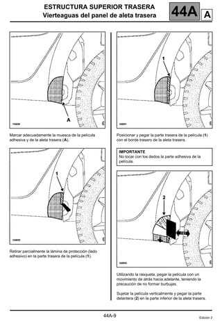 ESTRUCTURA SUPERIOR TRASERA
Vierteaguas del panel de aleta trasera 44A
44A-9
Vierteaguas del panel de aleta trasera
Marcar adecuadamente la muesca de la película
adhesiva y de la aleta trasera (A).
Retirar parcialmente la lámina de protección (lado
adhesivo) en la parte trasera de la película (1).
Posicionar y pegar la parte trasera de la película (1)
con el borde trasero de la aleta trasera.
Utilizando la rasqueta, pegar la película con un
movimiento de atrás hacia adelante, teniendo la
precaución de no formar burbujas.
Sujetar la película verticalmente y pegar la parte
delantera (2) en la parte inferior de la aleta trasera.
IMPORTANTE
No tocar con los dedos la parte adhesiva de la
película.
Edición 2
A
 