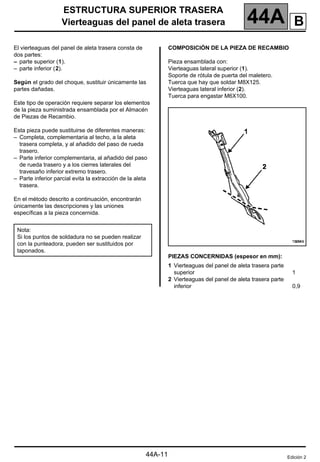 ESTRUCTURA SUPERIOR TRASERA
Vierteaguas del panel de aleta trasera 44A
44A-11
El vierteaguas del panel de aleta trasera consta de
dos partes:
– parte superior (1).
– parte inferior (2).
Según el grado del choque, sustituir únicamente las
partes dañadas.
Este tipo de operación requiere separar los elementos
de la pieza suministrada ensamblada por el Almacén
de Piezas de Recambio.
Esta pieza puede sustituirse de diferentes maneras:
– Completa, complementaria al techo, a la aleta
trasera completa, y al añadido del paso de rueda
trasero.
– Parte inferior complementaria, al añadido del paso
de rueda trasero y a los cierres laterales del
travesaño inferior extremo trasero.
– Parte inferior parcial evita la extracción de la aleta
trasera.
En el método descrito a continuación, encontrarán
únicamente las descripciones y las uniones
específicas a la pieza concernida.
COMPOSICIÓN DE LA PIEZA DE RECAMBIO
Pieza ensamblada con:
Vierteaguas lateral superior (1).
Soporte de rótula de puerta del maletero.
Tuerca que hay que soldar M8X125.
Vierteaguas lateral inferior (2).
Tuerca para engastar M6X100.
PIEZAS CONCERNIDAS (espesor en mm):
Nota:
Si los puntos de soldadura no se pueden realizar
con la punteadora, pueden ser sustituidos por
taponados.
1 Vierteaguas del panel de aleta trasera parte
superior
2 Vierteaguas del panel de aleta trasera parte
inferior
1
0,9
Edición 2
B
 