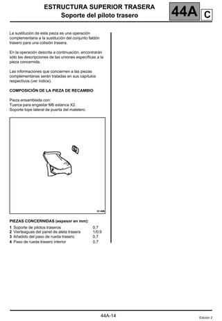 ESTRUCTURA SUPERIOR TRASERA
Soporte del piloto trasero 44A
144A
ESTRUCTURA SUPERIOR TRASERA
Soporte del piloto trasero
La sustitución de esta pieza es una operación
complementaria a la sustitución del conjunto faldón
trasero para una colisión trasera.
En la operación descrita a continuación, encontrarán
sólo las descripciones de las uniones específicas a la
pieza concernida.
Las informaciones que conciernen a las piezas
complementarias serán tratadas en sus capítulos
respectivos (ver índice).
COMPOSICIÓN DE LA PIEZA DE RECAMBIO
Pieza ensamblada con:
Tuerca para engastar M6 estanca X2.
Soporte tope lateral de puerta del maletero.
PIEZAS CONCERNIDAS (espesor en mm):
1 Soporte de pilotos traseros
2 Vierteaguas del panel de aleta trasera
3 Añadido del paso de rueda trasero
4 Paso de rueda trasero interior
0,7
1/0,9
0,7
0,7
Edición 2
44A-14
C
 